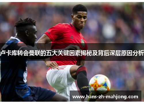 卢卡库转会曼联的五大关键因素揭秘及背后深层原因分析