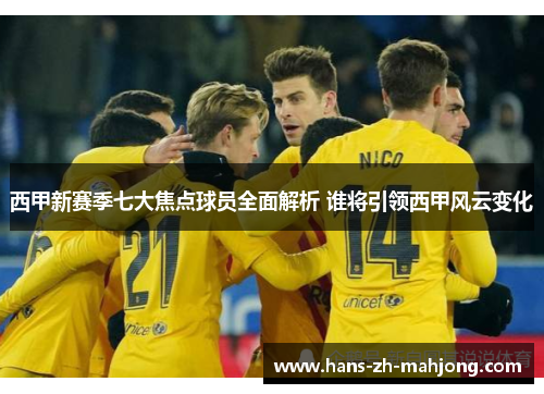 西甲新赛季七大焦点球员全面解析 谁将引领西甲风云变化