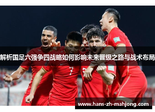 解析国足六强争四战略如何影响未来晋级之路与战术布局