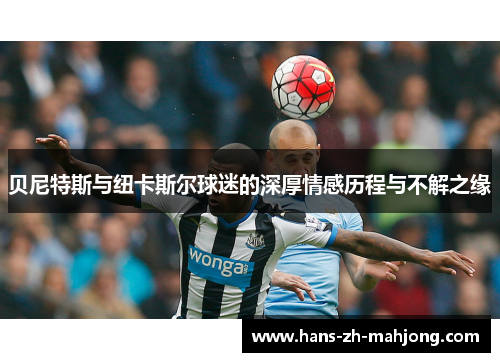 贝尼特斯与纽卡斯尔球迷的深厚情感历程与不解之缘
