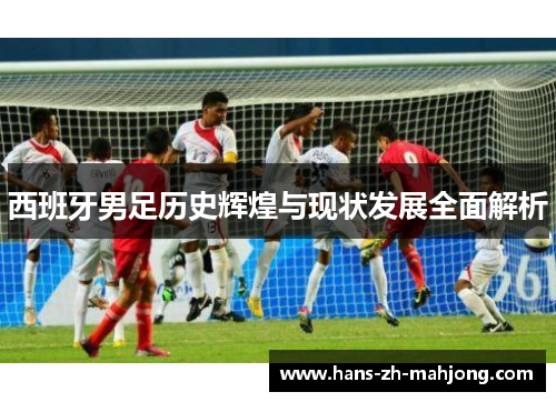 西班牙男足历史辉煌与现状发展全面解析 西班牙男足历史辉煌与现状发展全面解析