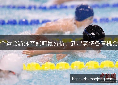 全运会游泳夺冠前景分析，新星老将各有机会